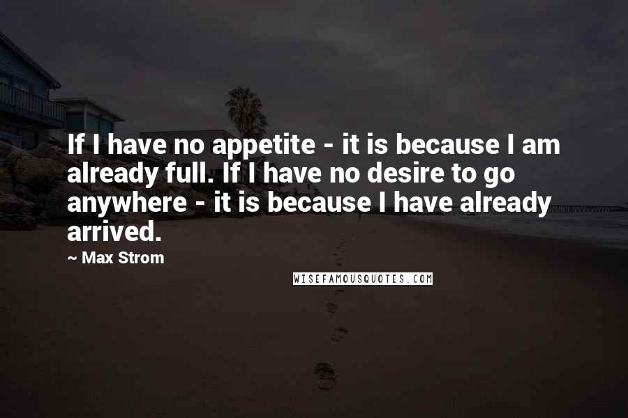 Max Strom Quotes: If I have no appetite - it is because I am already full. If I have no desire to go anywhere - it is because I have already arrived.