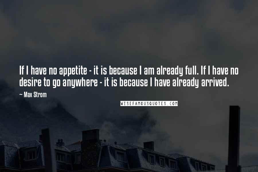 Max Strom Quotes: If I have no appetite - it is because I am already full. If I have no desire to go anywhere - it is because I have already arrived.