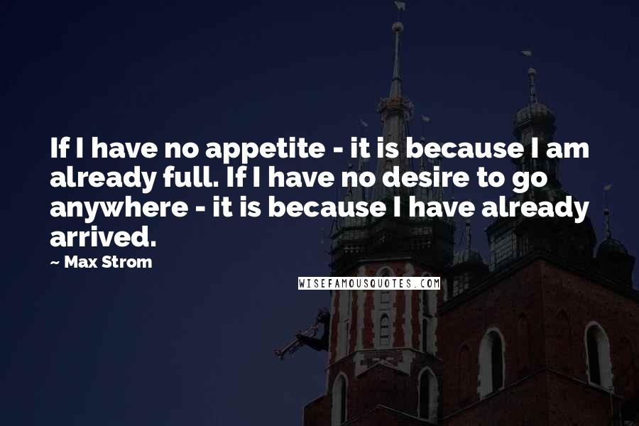 Max Strom Quotes: If I have no appetite - it is because I am already full. If I have no desire to go anywhere - it is because I have already arrived.