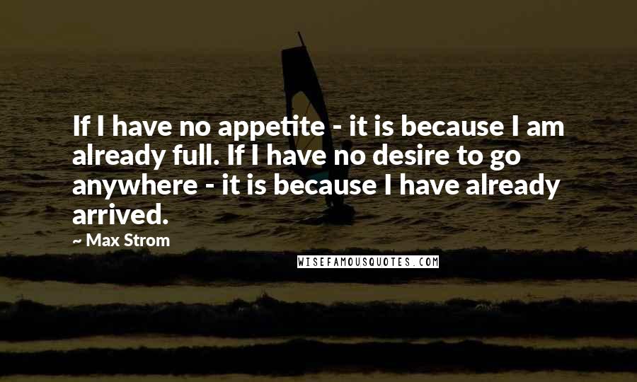 Max Strom Quotes: If I have no appetite - it is because I am already full. If I have no desire to go anywhere - it is because I have already arrived.