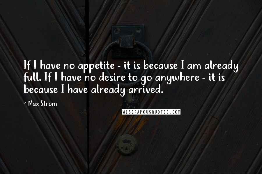 Max Strom Quotes: If I have no appetite - it is because I am already full. If I have no desire to go anywhere - it is because I have already arrived.