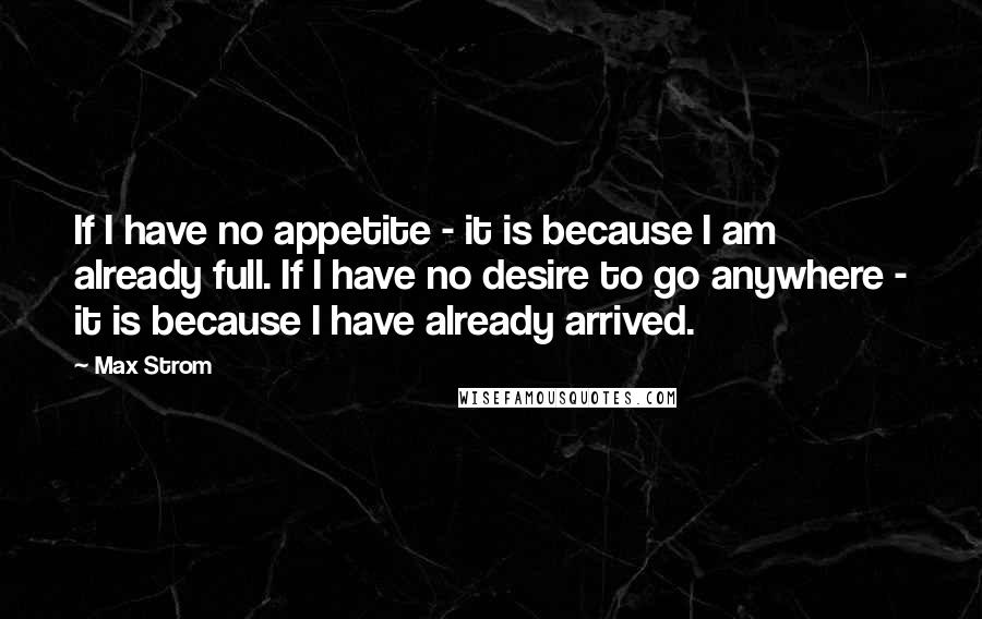 Max Strom Quotes: If I have no appetite - it is because I am already full. If I have no desire to go anywhere - it is because I have already arrived.