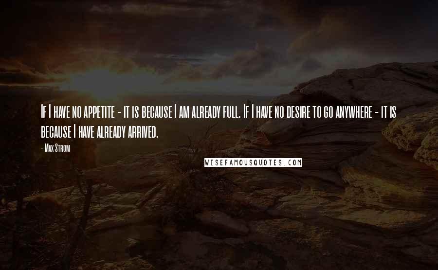 Max Strom Quotes: If I have no appetite - it is because I am already full. If I have no desire to go anywhere - it is because I have already arrived.