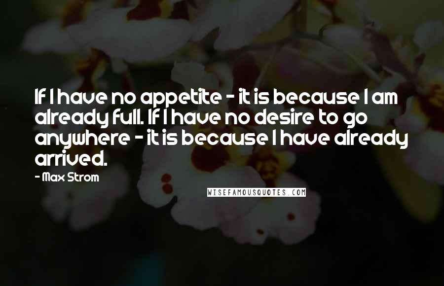 Max Strom Quotes: If I have no appetite - it is because I am already full. If I have no desire to go anywhere - it is because I have already arrived.