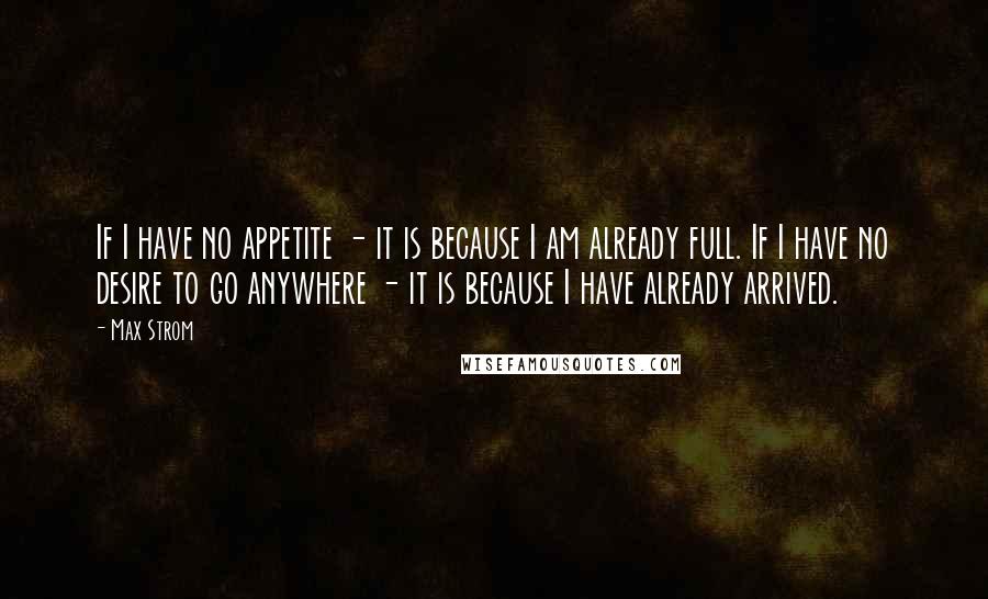 Max Strom Quotes: If I have no appetite - it is because I am already full. If I have no desire to go anywhere - it is because I have already arrived.