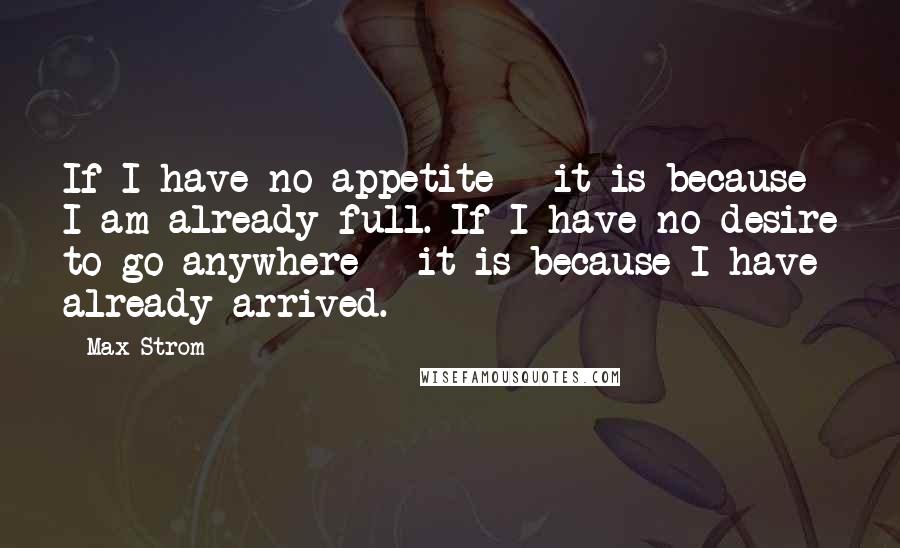 Max Strom Quotes: If I have no appetite - it is because I am already full. If I have no desire to go anywhere - it is because I have already arrived.