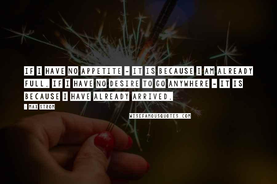 Max Strom Quotes: If I have no appetite - it is because I am already full. If I have no desire to go anywhere - it is because I have already arrived.