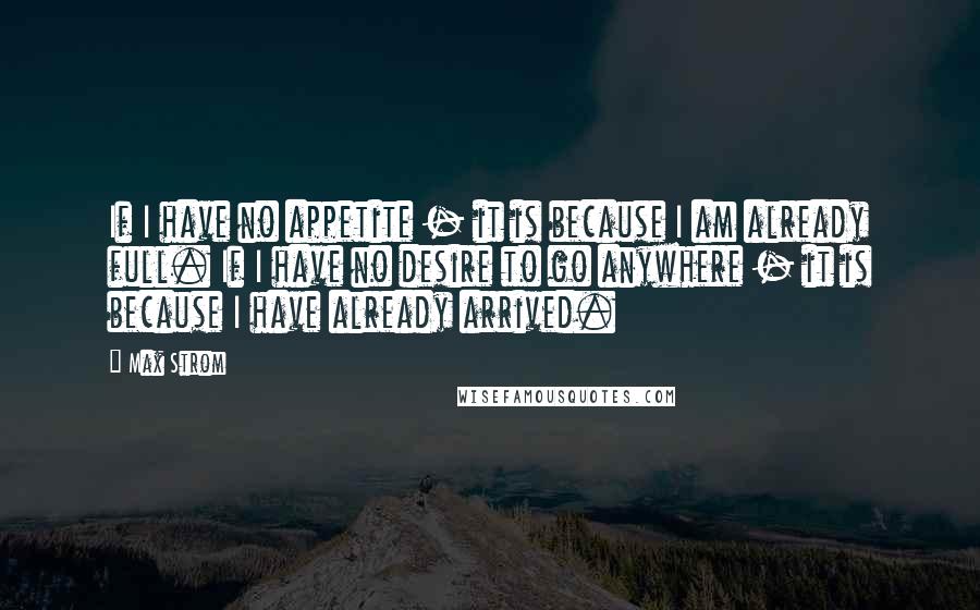 Max Strom Quotes: If I have no appetite - it is because I am already full. If I have no desire to go anywhere - it is because I have already arrived.