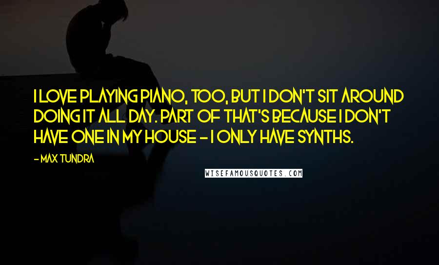 Max Tundra Quotes: I love playing piano, too, but I don't sit around doing it all day. Part of that's because I don't have one in my house - I only have synths.