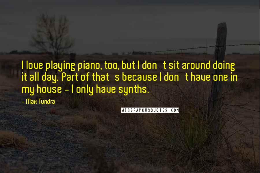 Max Tundra Quotes: I love playing piano, too, but I don't sit around doing it all day. Part of that's because I don't have one in my house - I only have synths.