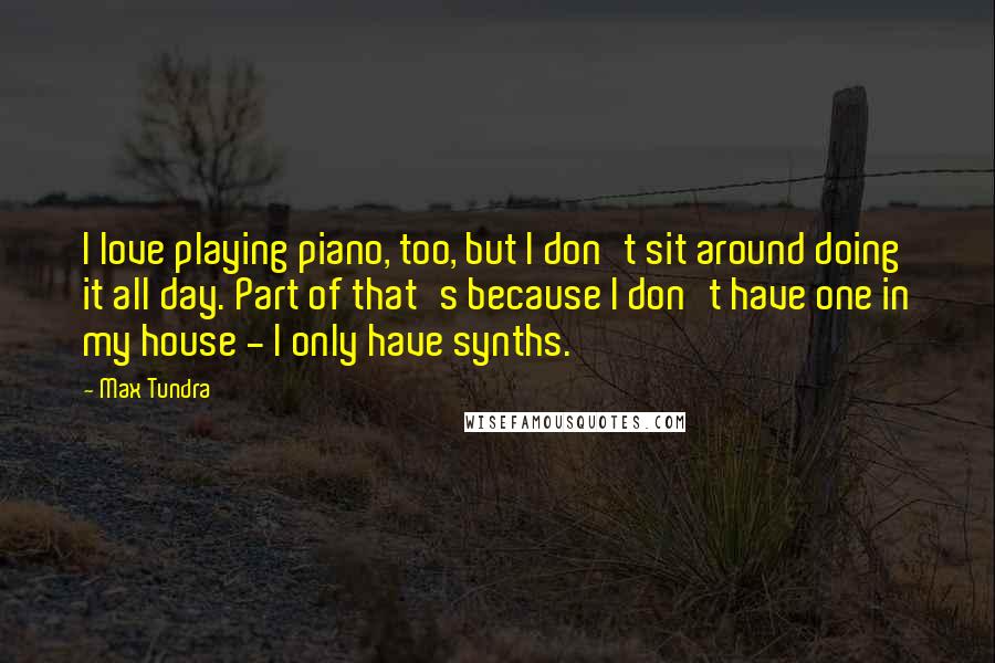 Max Tundra Quotes: I love playing piano, too, but I don't sit around doing it all day. Part of that's because I don't have one in my house - I only have synths.