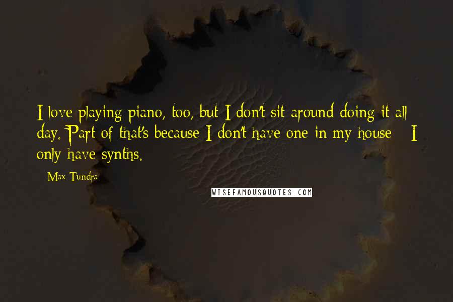 Max Tundra Quotes: I love playing piano, too, but I don't sit around doing it all day. Part of that's because I don't have one in my house - I only have synths.