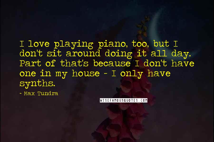 Max Tundra Quotes: I love playing piano, too, but I don't sit around doing it all day. Part of that's because I don't have one in my house - I only have synths.