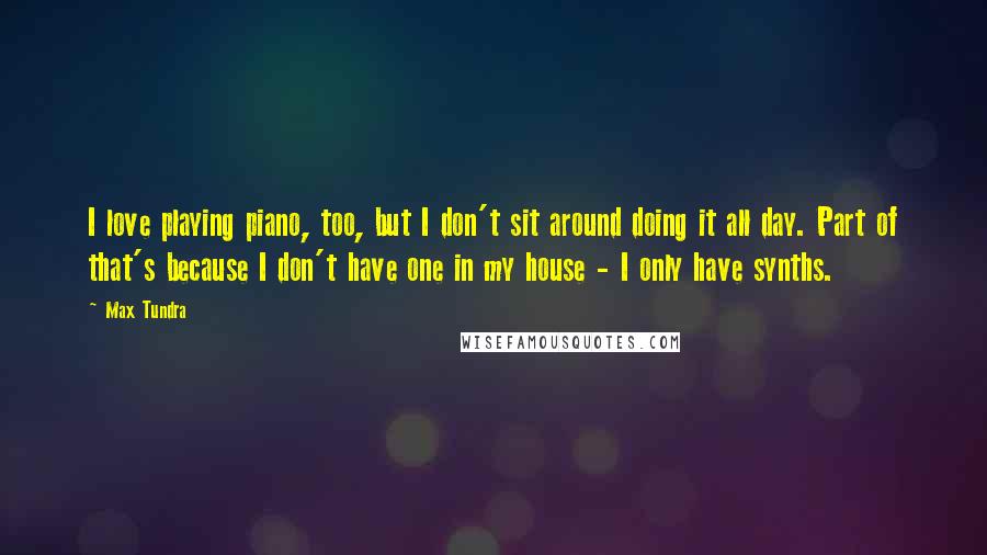 Max Tundra Quotes: I love playing piano, too, but I don't sit around doing it all day. Part of that's because I don't have one in my house - I only have synths.