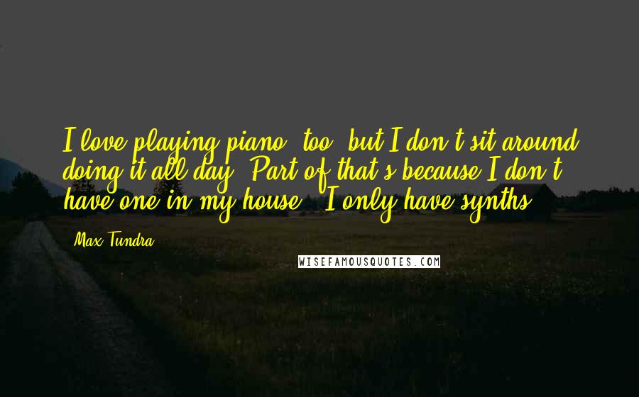 Max Tundra Quotes: I love playing piano, too, but I don't sit around doing it all day. Part of that's because I don't have one in my house - I only have synths.