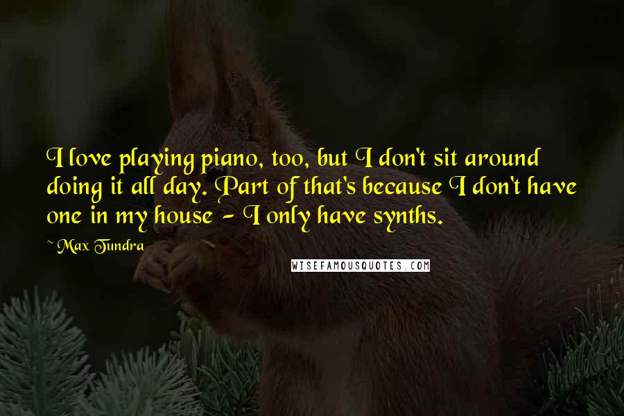 Max Tundra Quotes: I love playing piano, too, but I don't sit around doing it all day. Part of that's because I don't have one in my house - I only have synths.