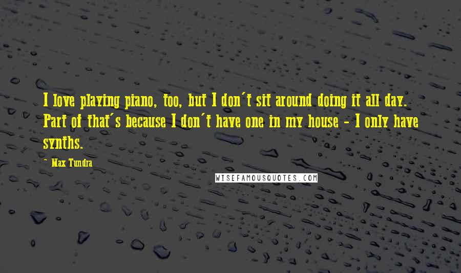 Max Tundra Quotes: I love playing piano, too, but I don't sit around doing it all day. Part of that's because I don't have one in my house - I only have synths.