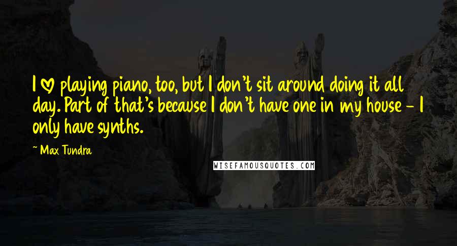 Max Tundra Quotes: I love playing piano, too, but I don't sit around doing it all day. Part of that's because I don't have one in my house - I only have synths.