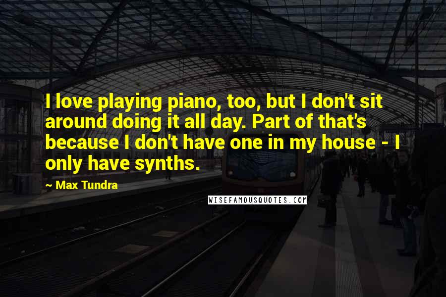 Max Tundra Quotes: I love playing piano, too, but I don't sit around doing it all day. Part of that's because I don't have one in my house - I only have synths.