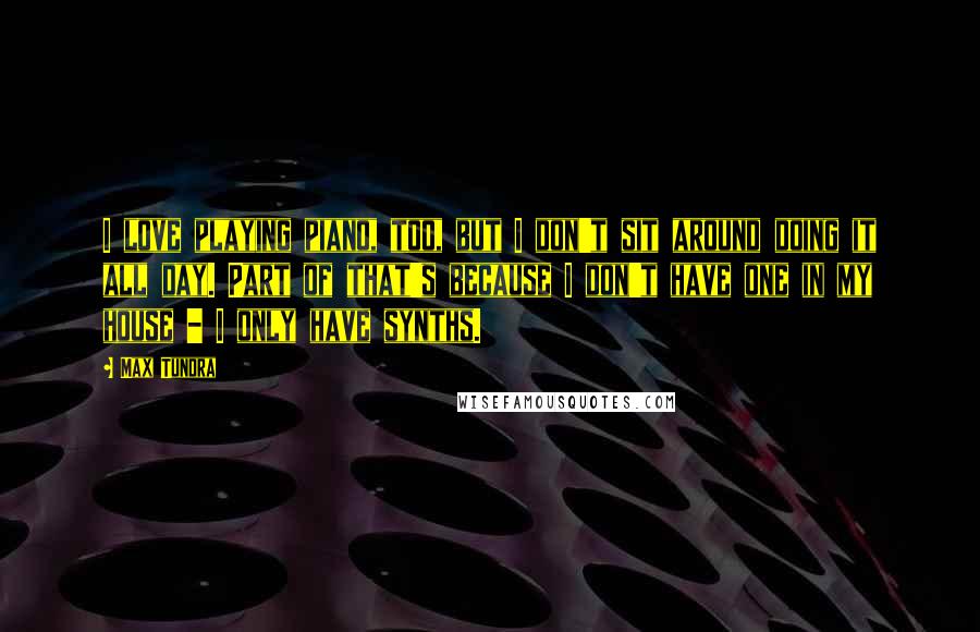 Max Tundra Quotes: I love playing piano, too, but I don't sit around doing it all day. Part of that's because I don't have one in my house - I only have synths.