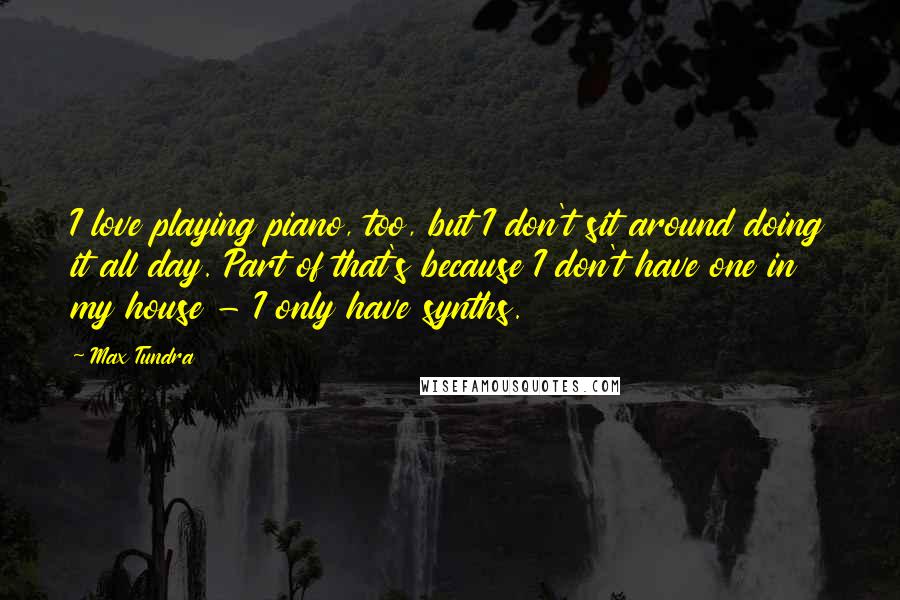 Max Tundra Quotes: I love playing piano, too, but I don't sit around doing it all day. Part of that's because I don't have one in my house - I only have synths.