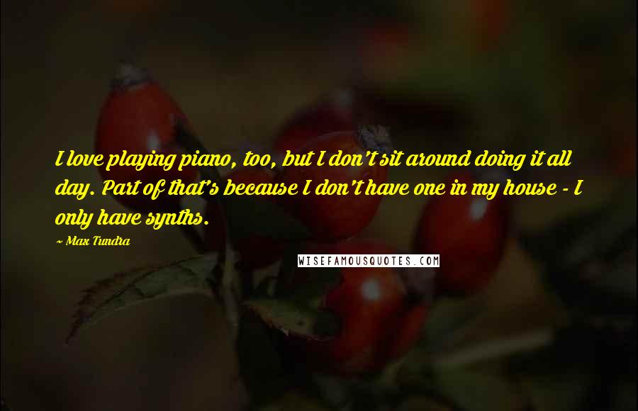 Max Tundra Quotes: I love playing piano, too, but I don't sit around doing it all day. Part of that's because I don't have one in my house - I only have synths.