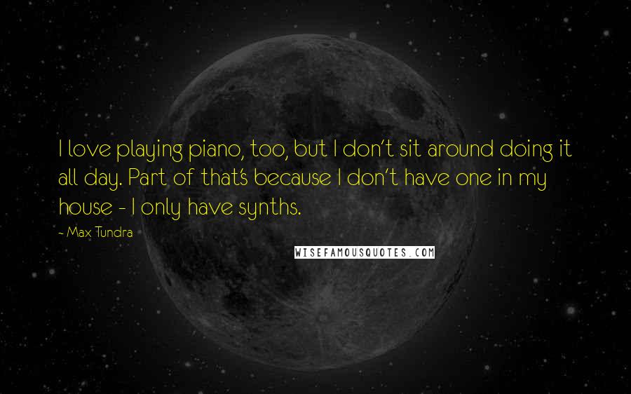 Max Tundra Quotes: I love playing piano, too, but I don't sit around doing it all day. Part of that's because I don't have one in my house - I only have synths.