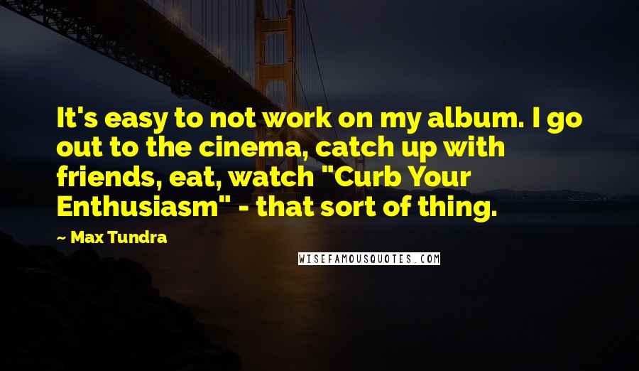 Max Tundra Quotes: It's easy to not work on my album. I go out to the cinema, catch up with friends, eat, watch "Curb Your Enthusiasm" - that sort of thing.