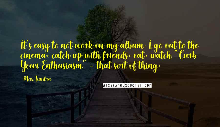 Max Tundra Quotes: It's easy to not work on my album. I go out to the cinema, catch up with friends, eat, watch "Curb Your Enthusiasm" - that sort of thing.