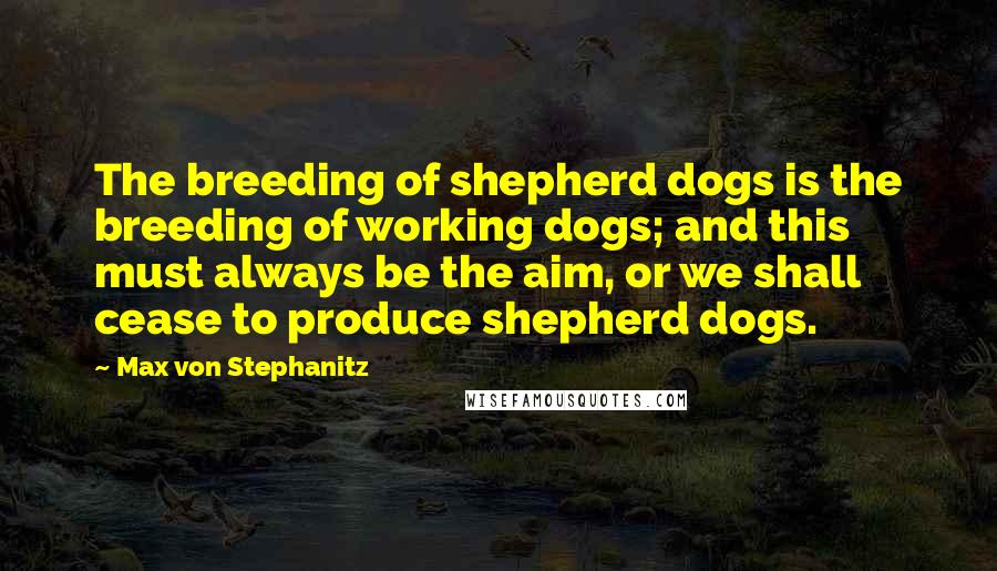 Max Von Stephanitz Quotes: The breeding of shepherd dogs is the breeding of working dogs; and this must always be the aim, or we shall cease to produce shepherd dogs.