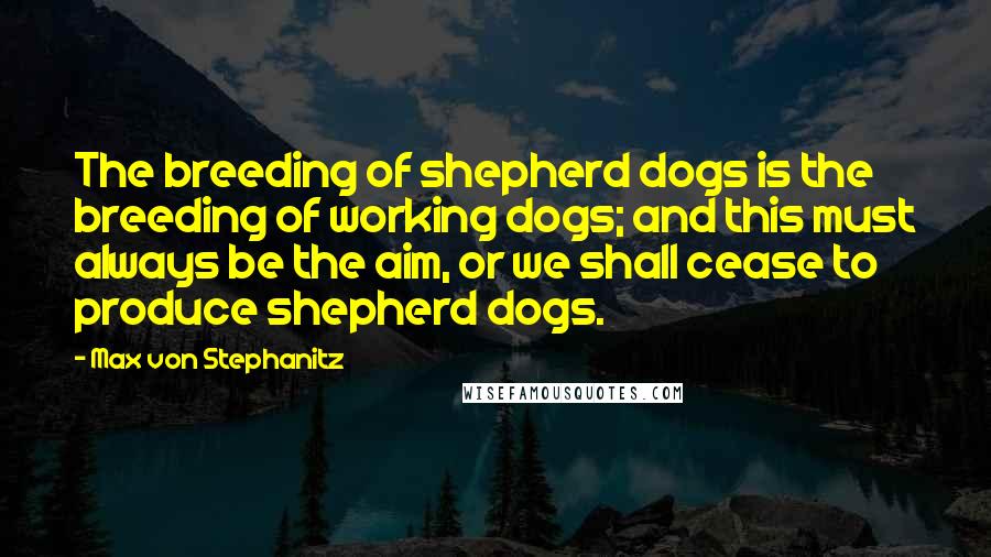 Max Von Stephanitz Quotes: The breeding of shepherd dogs is the breeding of working dogs; and this must always be the aim, or we shall cease to produce shepherd dogs.