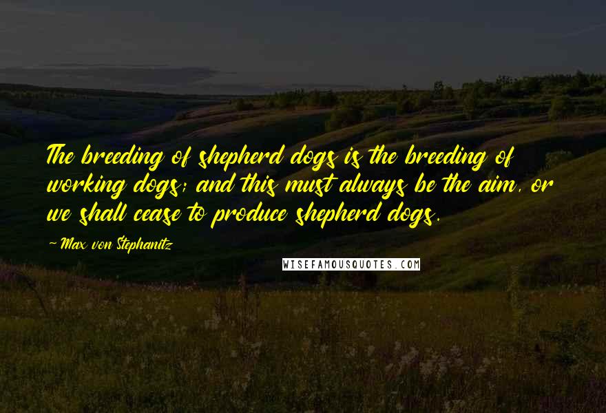 Max Von Stephanitz Quotes: The breeding of shepherd dogs is the breeding of working dogs; and this must always be the aim, or we shall cease to produce shepherd dogs.