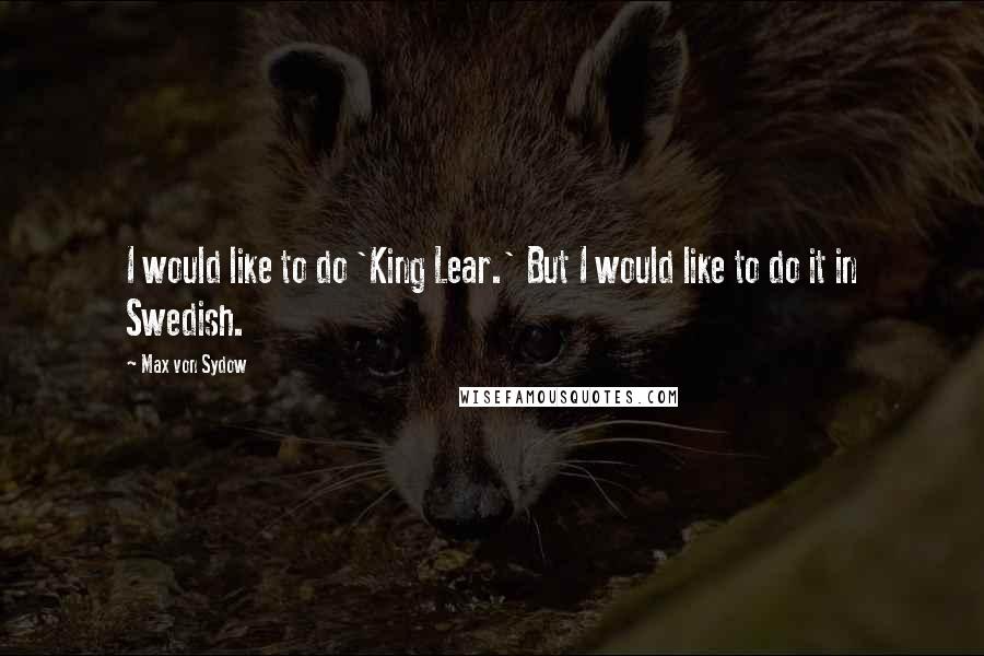 Max Von Sydow Quotes: I would like to do 'King Lear.' But I would like to do it in Swedish.