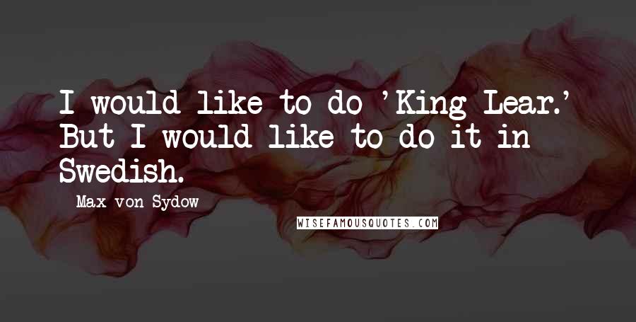 Max Von Sydow Quotes: I would like to do 'King Lear.' But I would like to do it in Swedish.