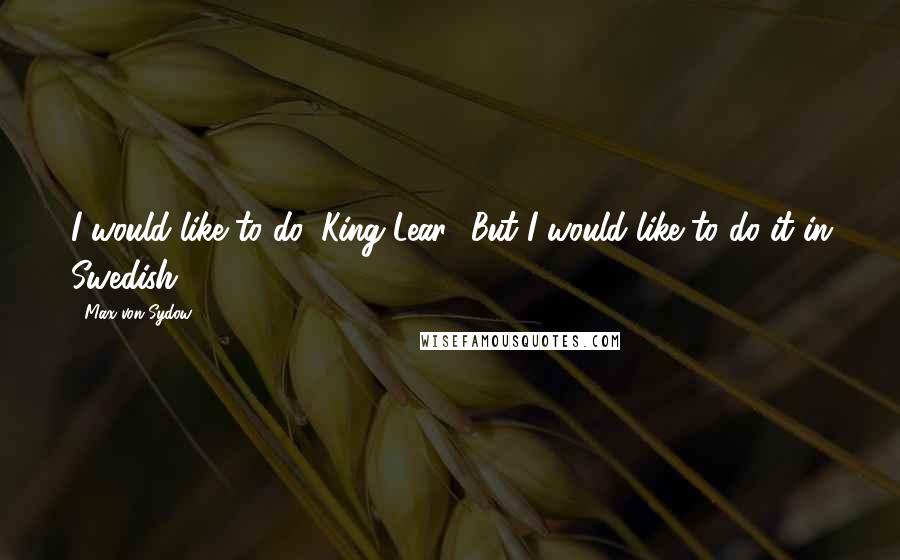 Max Von Sydow Quotes: I would like to do 'King Lear.' But I would like to do it in Swedish.