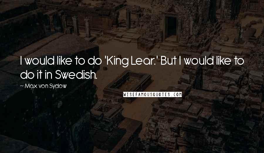 Max Von Sydow Quotes: I would like to do 'King Lear.' But I would like to do it in Swedish.