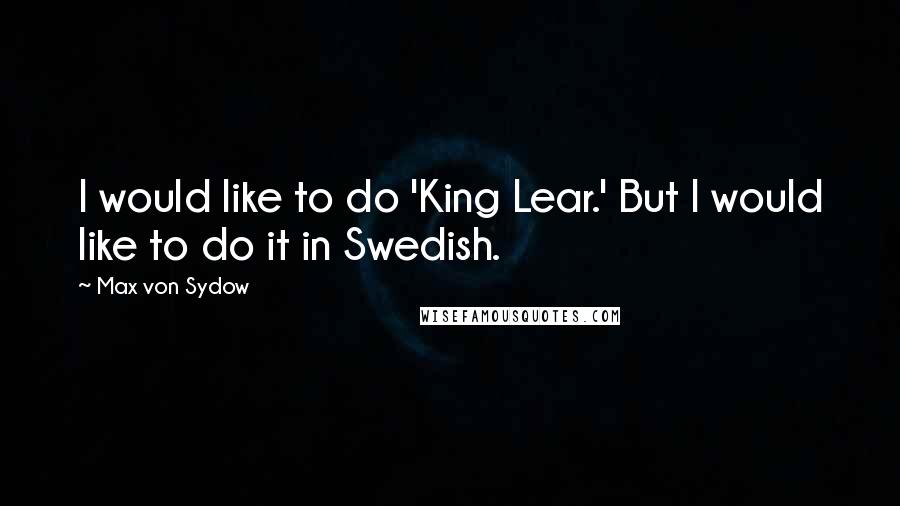Max Von Sydow Quotes: I would like to do 'King Lear.' But I would like to do it in Swedish.