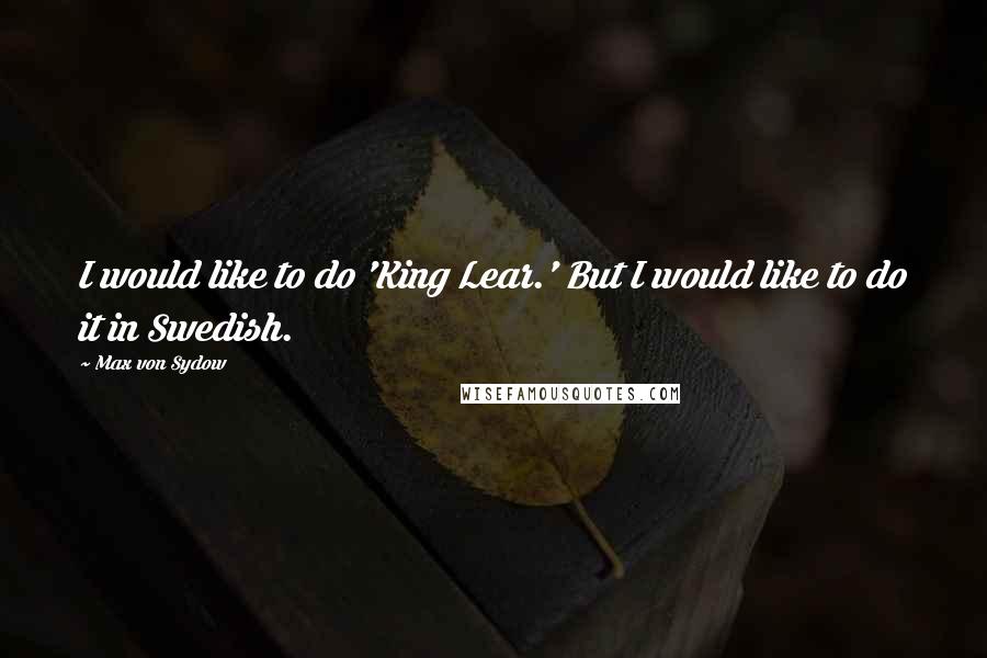 Max Von Sydow Quotes: I would like to do 'King Lear.' But I would like to do it in Swedish.