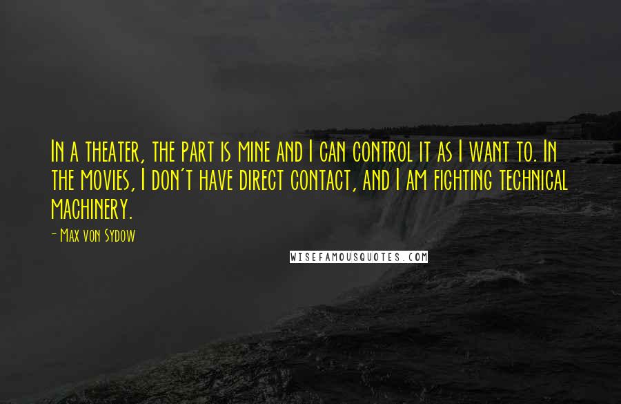 Max Von Sydow Quotes: In a theater, the part is mine and I can control it as I want to. In the movies, I don't have direct contact, and I am fighting technical machinery.