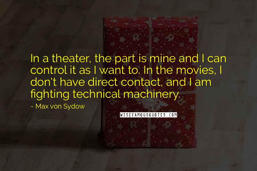 Max Von Sydow Quotes: In a theater, the part is mine and I can control it as I want to. In the movies, I don't have direct contact, and I am fighting technical machinery.