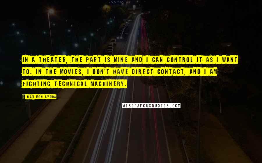 Max Von Sydow Quotes: In a theater, the part is mine and I can control it as I want to. In the movies, I don't have direct contact, and I am fighting technical machinery.