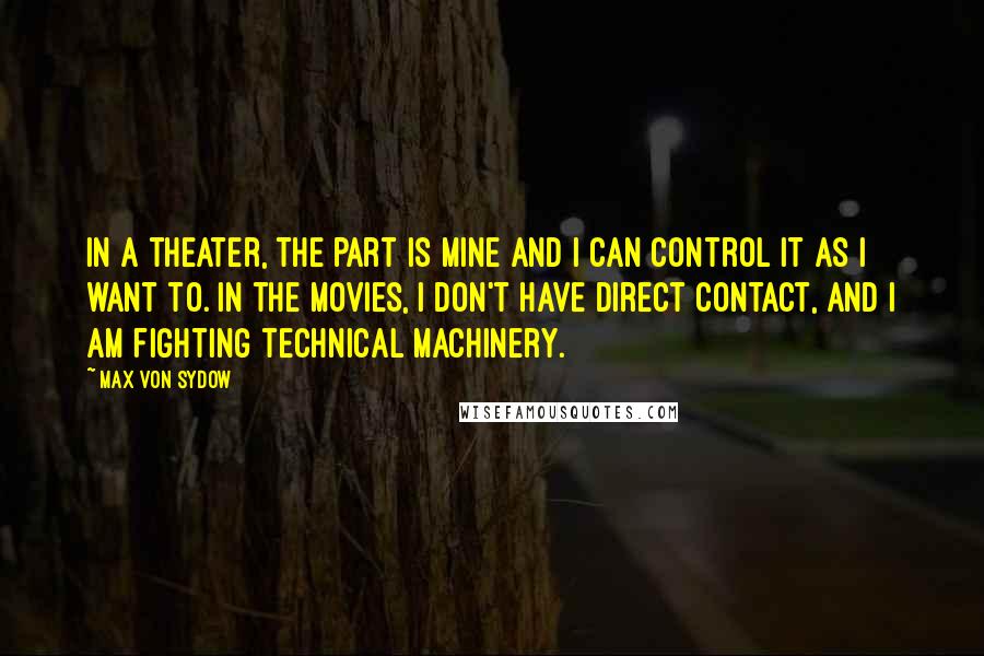 Max Von Sydow Quotes: In a theater, the part is mine and I can control it as I want to. In the movies, I don't have direct contact, and I am fighting technical machinery.