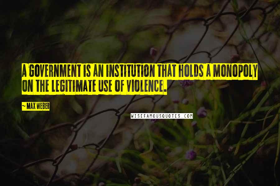 Max Weber Quotes: A government is an institution that holds a monopoly on the legitimate use of violence.