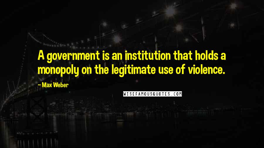 Max Weber Quotes: A government is an institution that holds a monopoly on the legitimate use of violence.