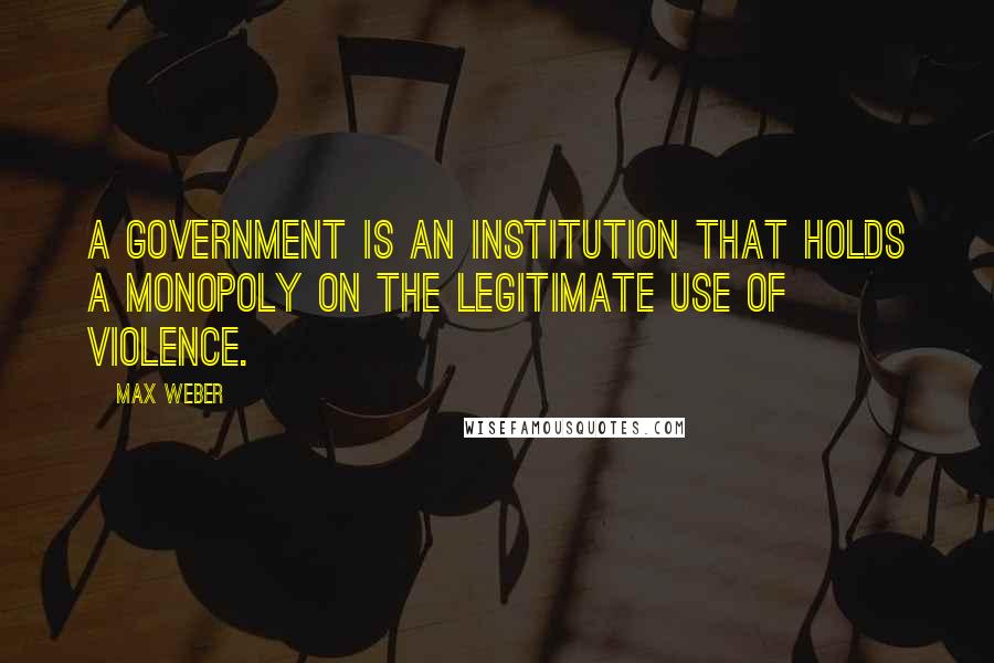 Max Weber Quotes: A government is an institution that holds a monopoly on the legitimate use of violence.