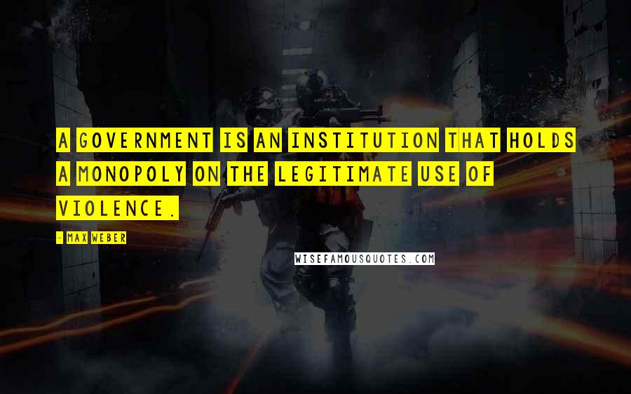 Max Weber Quotes: A government is an institution that holds a monopoly on the legitimate use of violence.