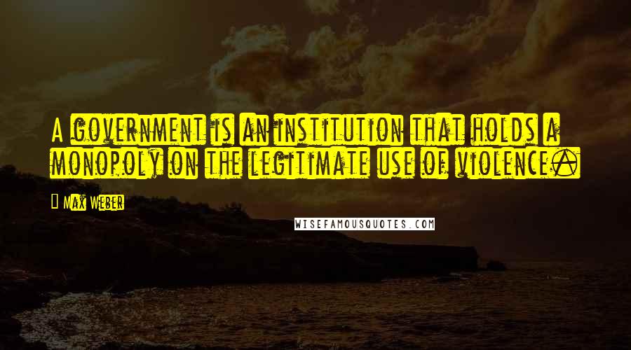 Max Weber Quotes: A government is an institution that holds a monopoly on the legitimate use of violence.