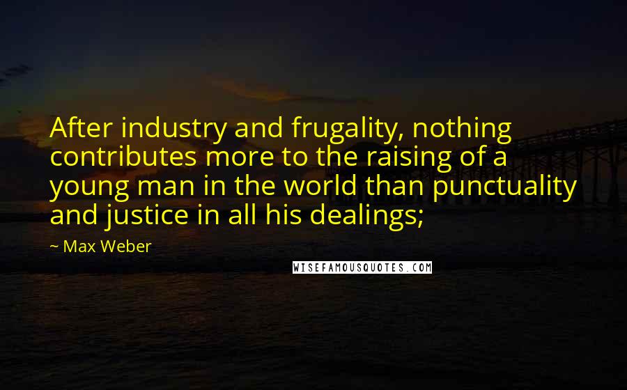 Max Weber Quotes: After industry and frugality, nothing contributes more to the raising of a young man in the world than punctuality and justice in all his dealings;