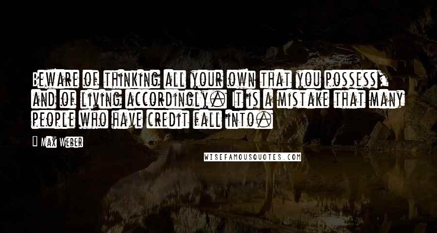 Max Weber Quotes: Beware of thinking all your own that you possess, and of living accordingly. It is a mistake that many people who have credit fall into.