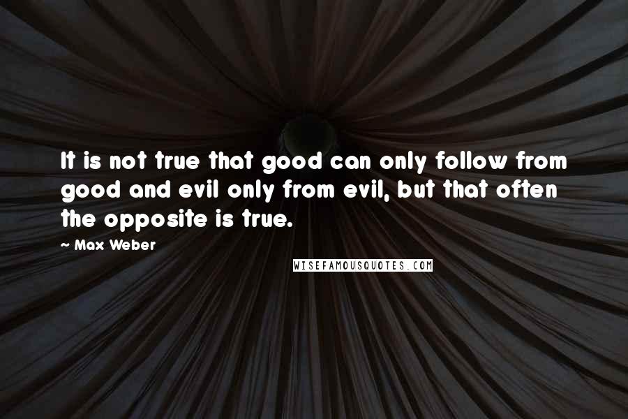 Max Weber Quotes: It is not true that good can only follow from good and evil only from evil, but that often the opposite is true.